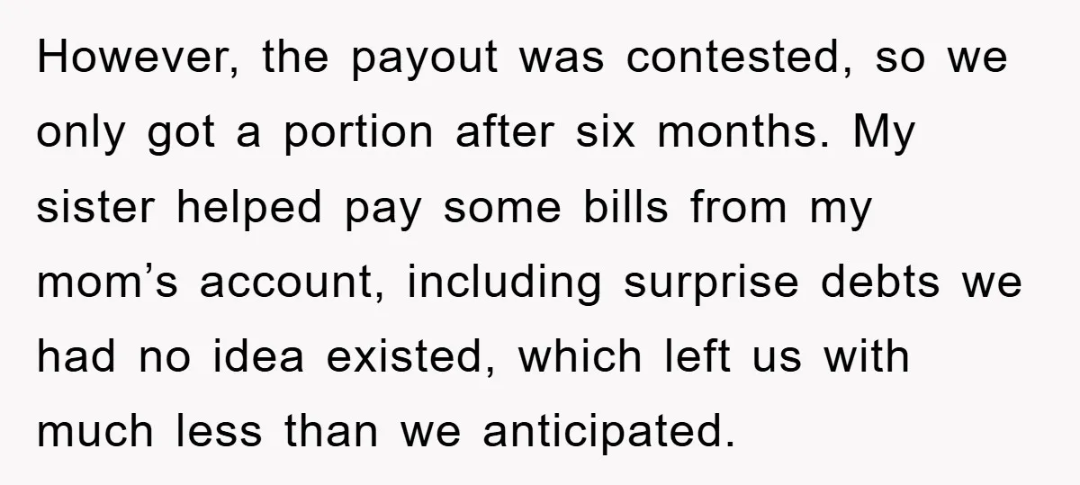 However, the payout was contested, so we only got a portion after six months. My sister helped pay some bills from my mom’s account, including surprise debts we had no...