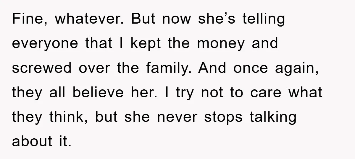 Fine, whatever. But now she’s telling everyone that I kept the money and screwed over the family. And once again, they all believe her. I try not to care what...