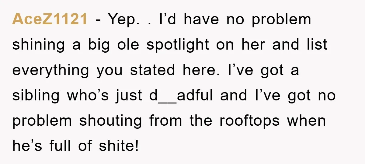 AceZ1121 − Yep. . I’d have no problem shining a big ole spotlight on her and list everything you stated here. I’ve got a sibling who’s just d__adful and I’ve...