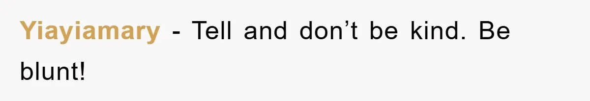 Yiayiamary − Tell and don’t be kind. Be blunt!