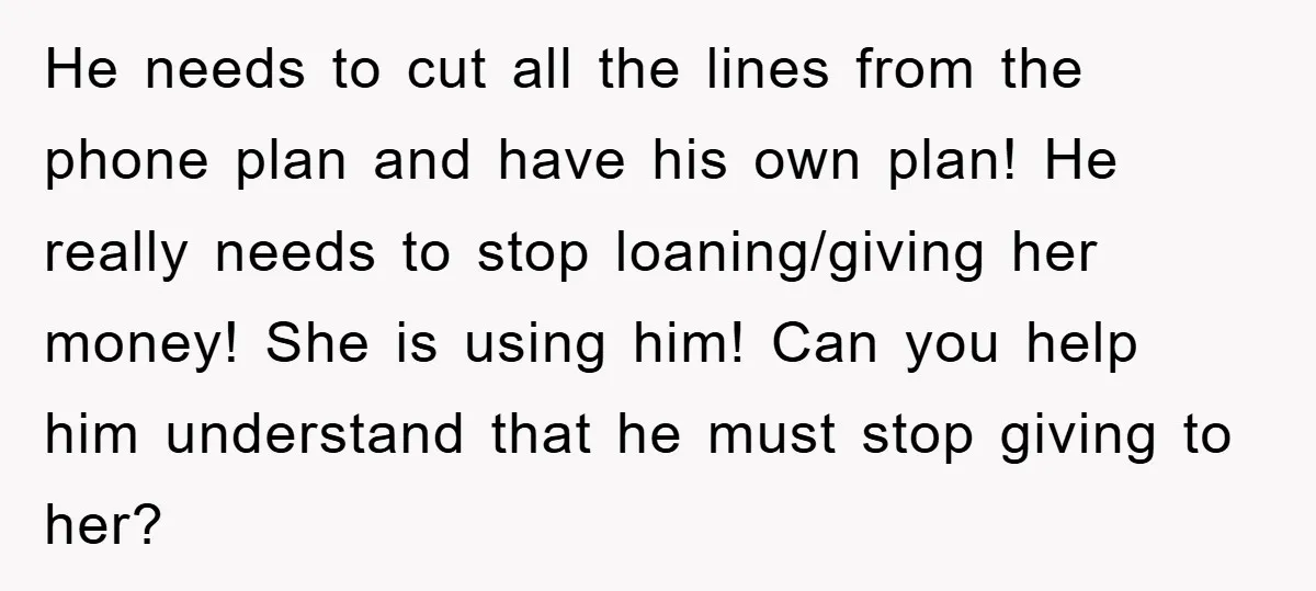He needs to cut all the lines from the phone plan and have his own plan! He really needs to stop loaning/giving her money! She is using him! Can you...