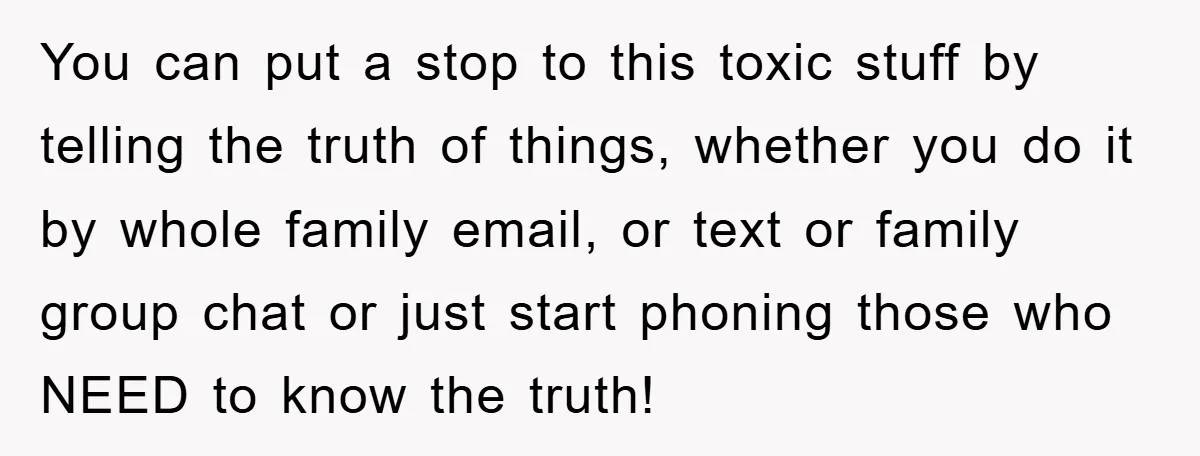 You can put a stop to this toxic stuff by telling the truth of things, whether you do it by whole family email, or text or family group chat or...