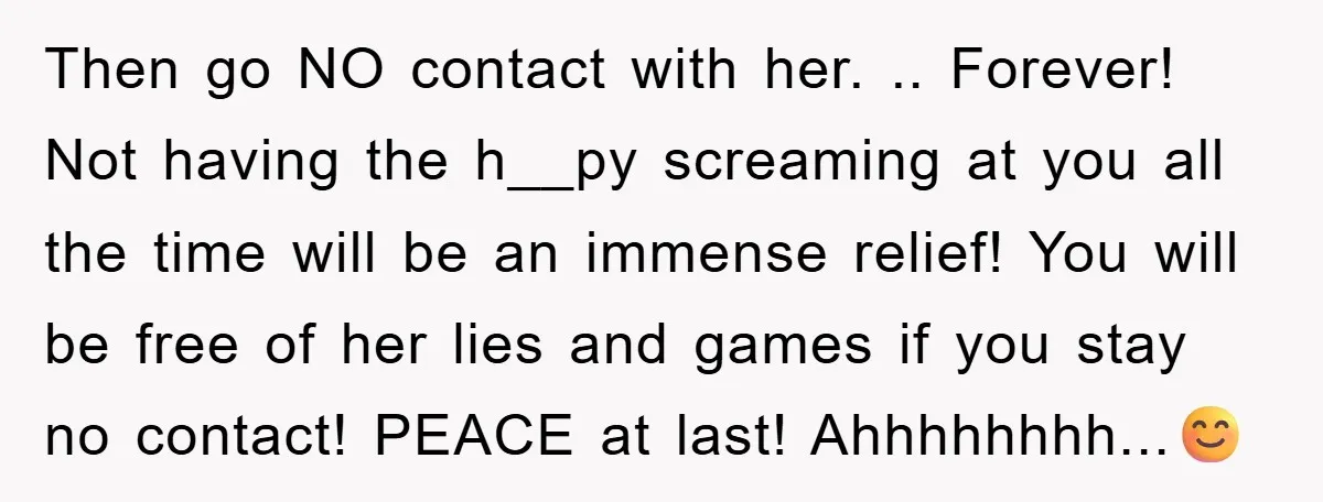 Then go NO contact with her. .. Forever! Not having the h__py screaming at you all the time will be an immense relief! You will be free of her lies...