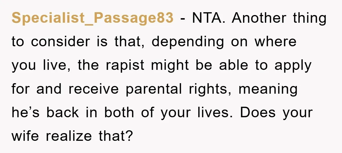 Specialist_Passage83 − NTA. Another thing to consider is that, depending on where you live, the rapist might be able to apply for and receive parental rights, meaning he’s back in...