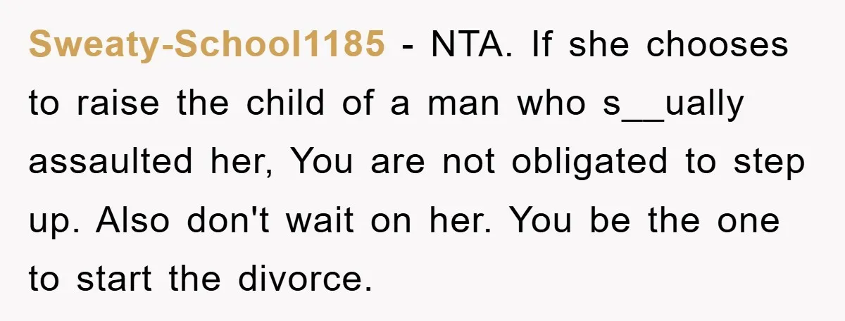 Sweaty-School1185 − NTA. If she chooses to raise the child of a man who s__ually assaulted her, You are not obligated to step up. Also don't wait on her. You...