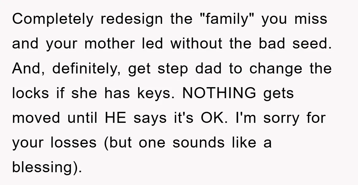 Completely redesign the "family" you miss and your mother led without the bad seed. And, definitely, get step dad to change the locks if she has keys. NOTHING gets moved...