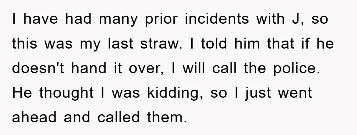 I have had many prior incidents with J, so this was my last straw. I told him that if he doesn't hand it over, I will call the police. He...