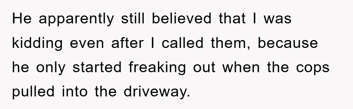 He apparently still believed that I was kidding even after I called them, because he only started freaking out when the cops pulled into the driveway.
