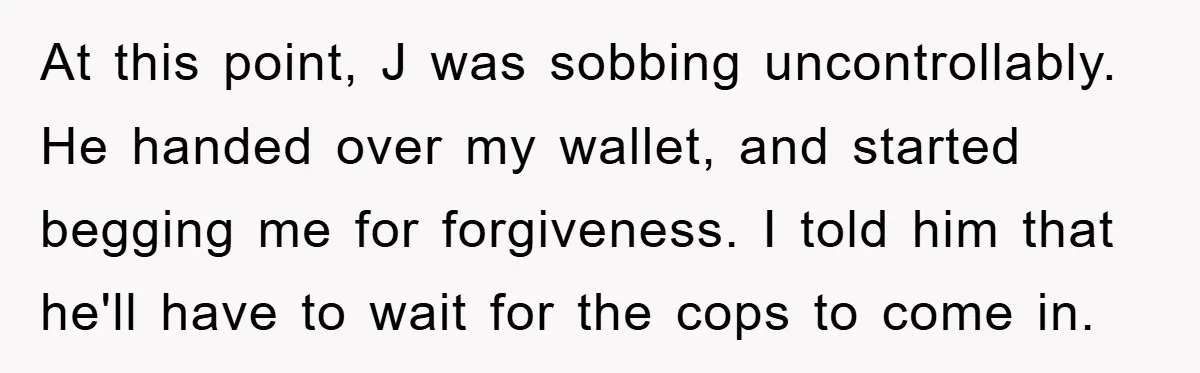 At this point, J was sobbing uncontrollably. He handed over my wallet, and started begging me for forgiveness. I told him that he'll have to wait for the cops to...