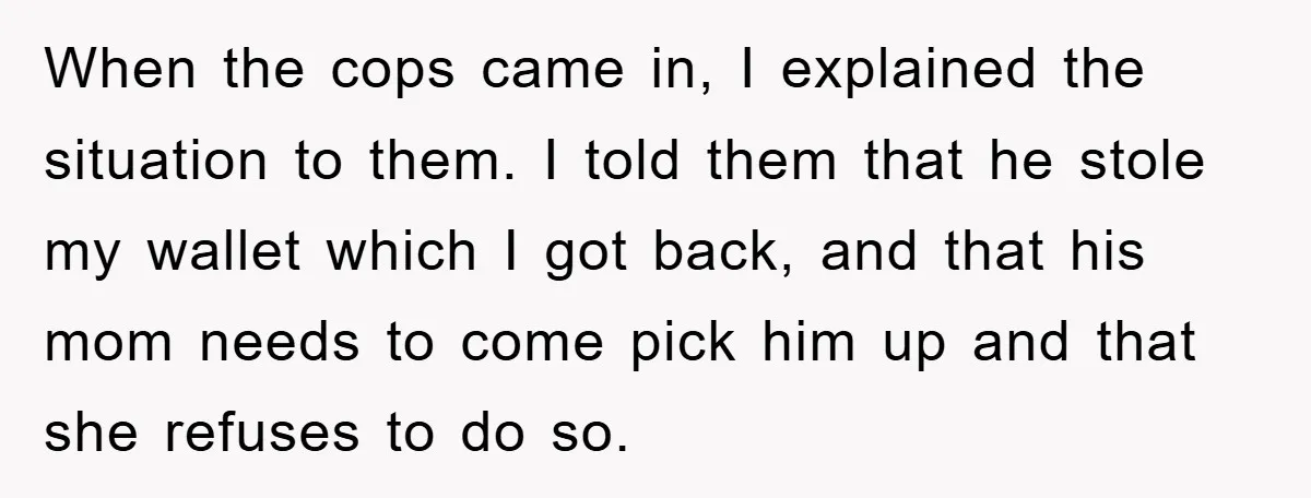 When the cops came in, I explained the situation to them. I told them that he stole my wallet which I got back, and that his mom needs to come...