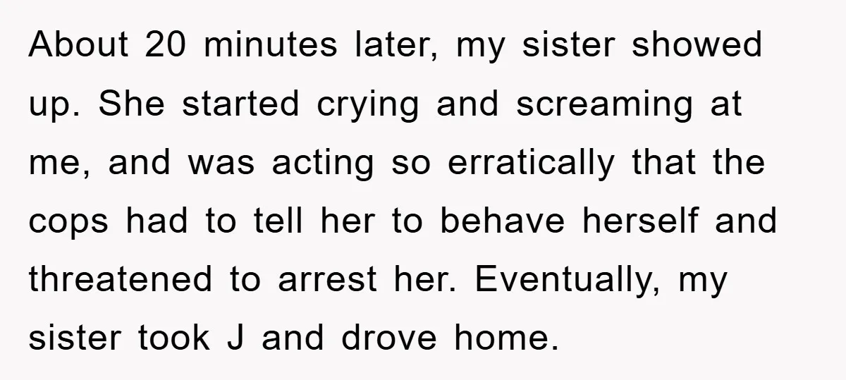 About 20 minutes later, my sister showed up. She started crying and screaming at me, and was acting so erratically that the cops had to tell her to behave herself...
