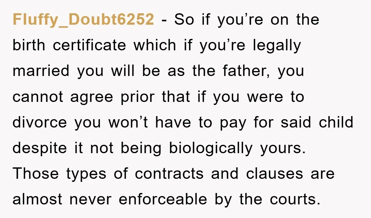 Fluffy_Doubt6252 − So if you’re on the birth certificate which if you’re legally married you will be as the father, you cannot agree prior that if you were to divorce...