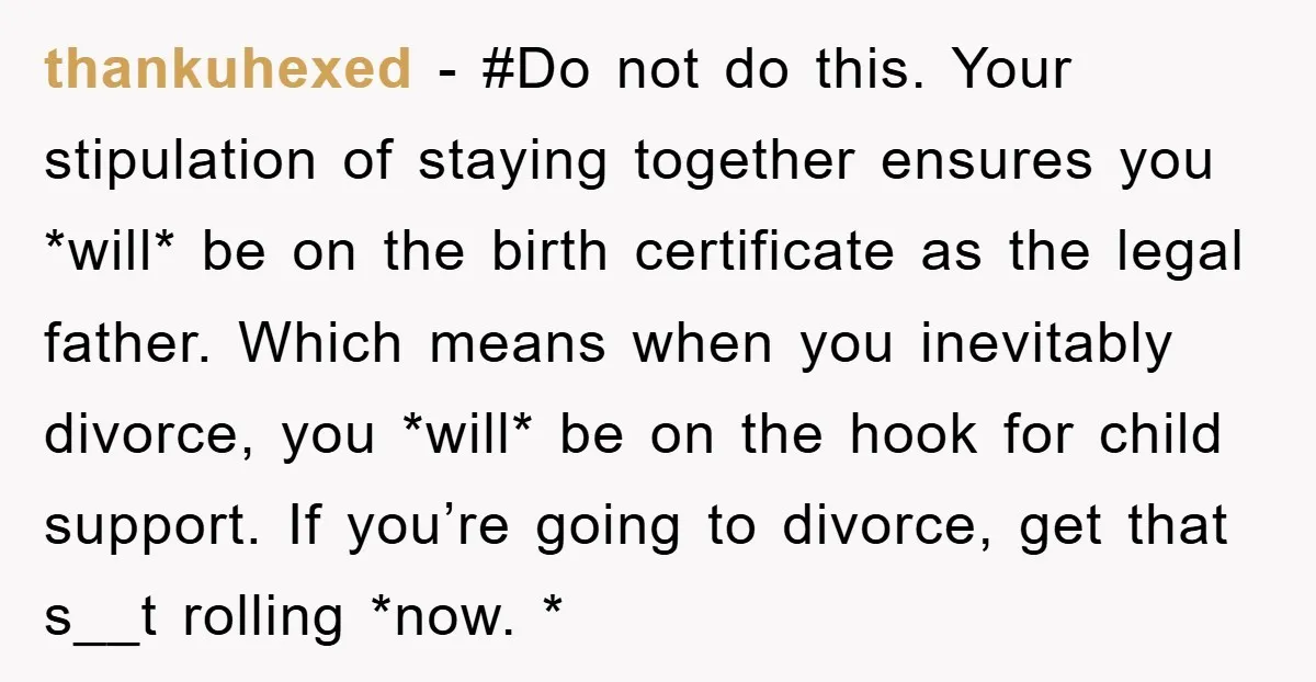 thankuhexed − #Do not do this. Your stipulation of staying together ensures you *will* be on the birth certificate as the legal father. Which means when you inevitably divorce, you...