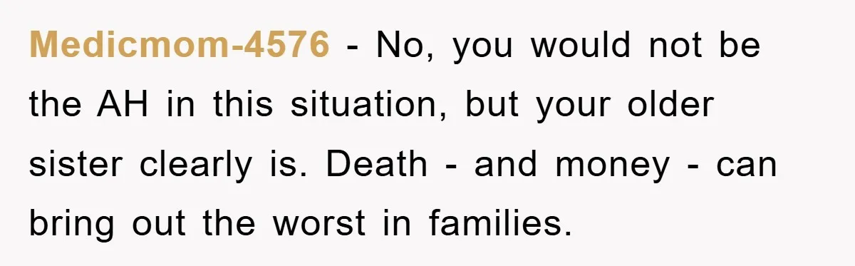 Medicmom-4576 − No, you would not be the AH in this situation, but your older sister clearly is. Death - and money - can bring out the worst in families.