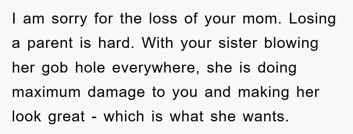 I am sorry for the loss of your mom. Losing a parent is hard. With your sister blowing her gob hole everywhere, she is doing maximum damage to you and...