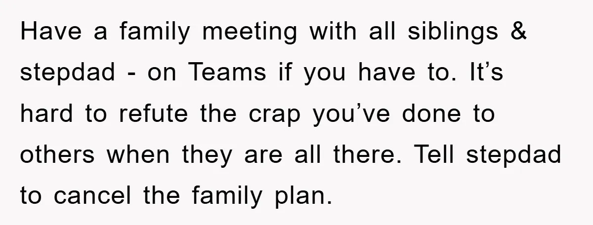 Have a family meeting with all siblings & stepdad - on Teams if you have to. It’s hard to refute the crap you’ve done to others when they are all...