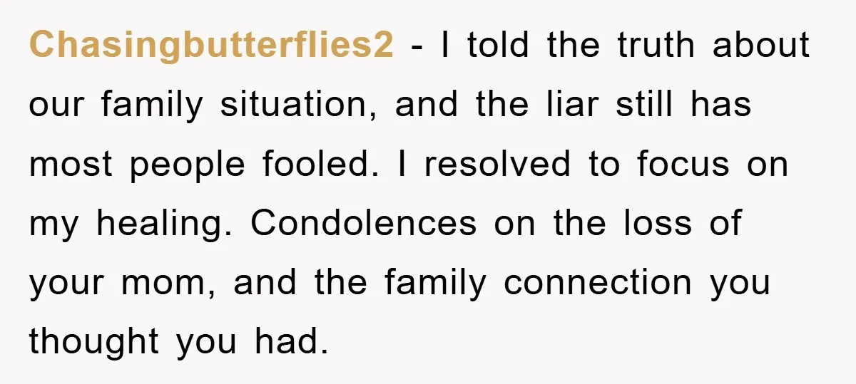 Chasingbutterflies2 − I told the truth about our family situation, and the liar still has most people fooled. I resolved to focus on my healing. Condolences on the loss of...