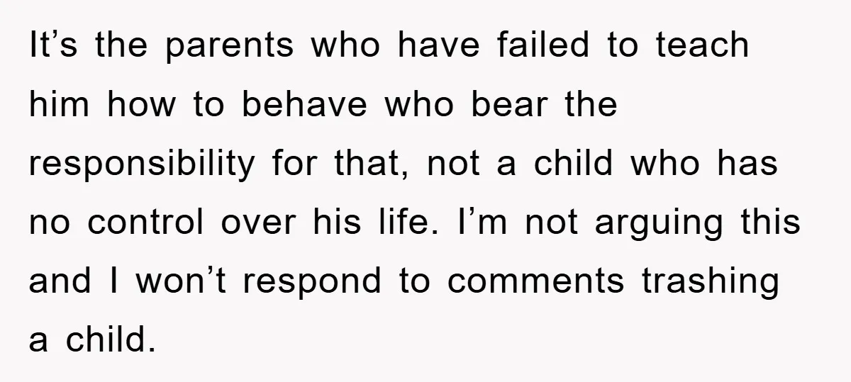 It’s the parents who have failed to teach him how to behave who bear the responsibility for that, not a child who has no control over his life. I’m not...
