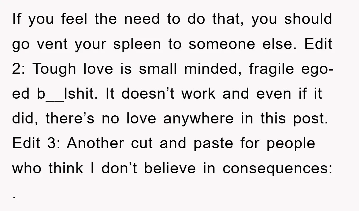 If you feel the need to do that, you should go vent your spleen to someone else. Edit 2: Tough love is small minded, fragile ego-ed b__lshit. It doesn’t work...