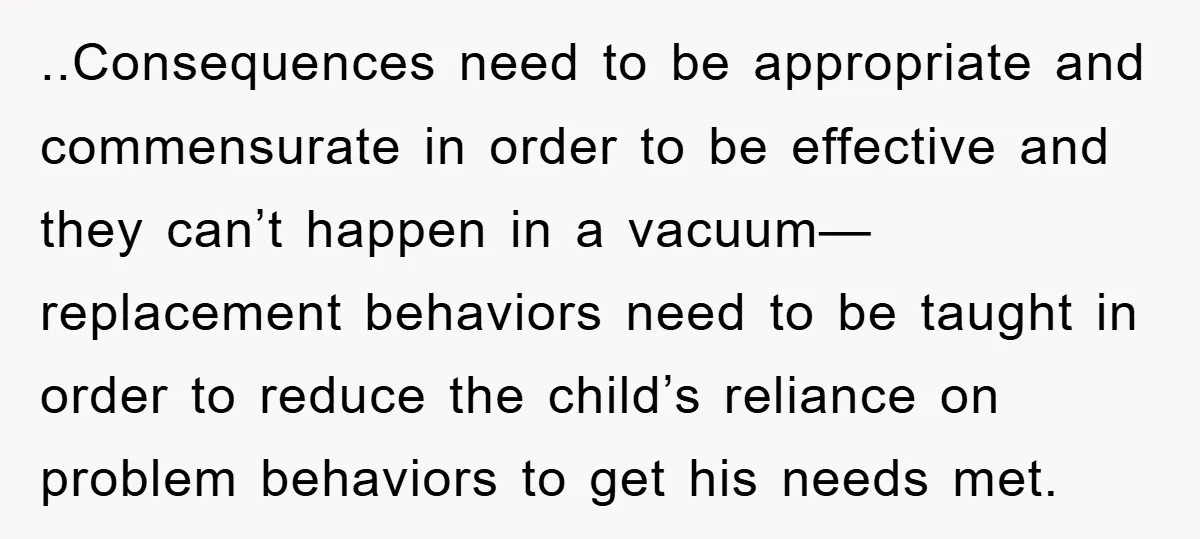..Consequences need to be appropriate and commensurate in order to be effective and they can’t happen in a vacuum— replacement behaviors need to be taught in order to reduce the...