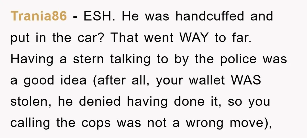 Trania86 − ESH. He was handcuffed and put in the car? That went WAY to far. Having a stern talking to by the police was a good idea (after all,...