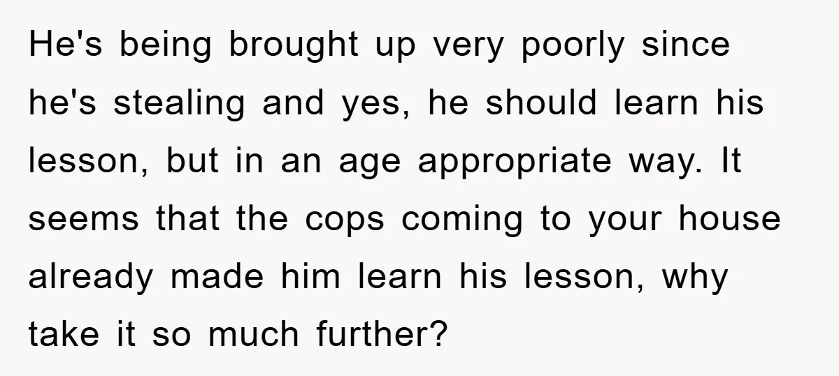 He's being brought up very poorly since he's stealing and yes, he should learn his lesson, but in an age appropriate way. It seems that the cops coming to your...
