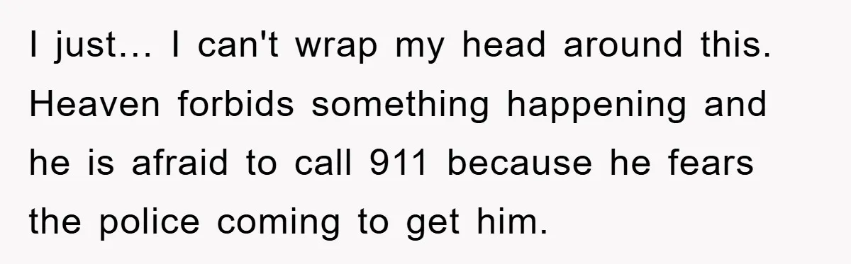 I just… I can't wrap my head around this. Heaven forbids something happening and he is afraid to call 911 because he fears the police coming to get him.