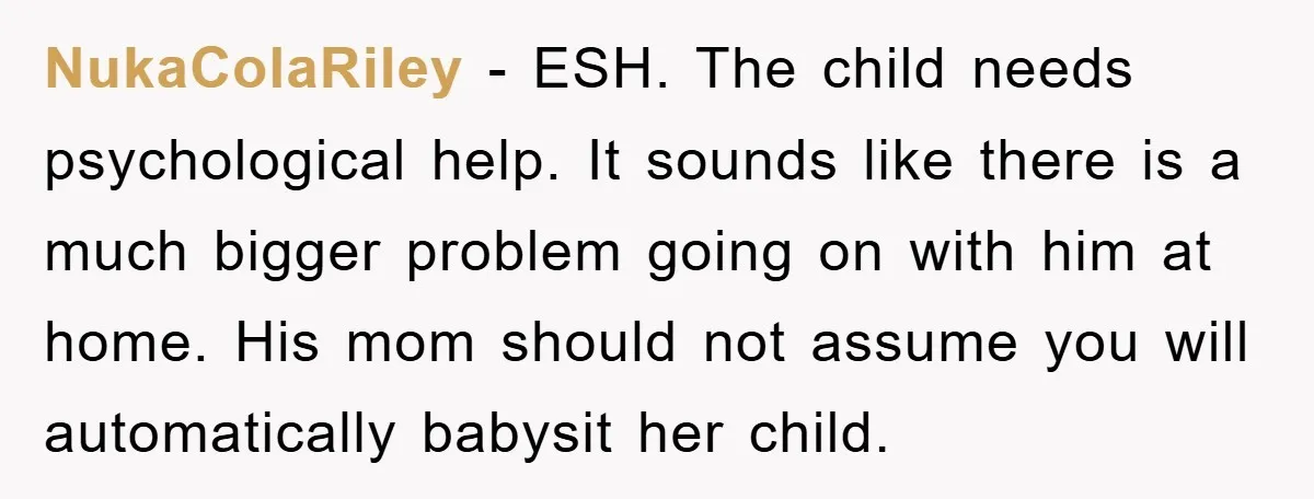NukaColaRiley − ESH. The child needs psychological help. It sounds like there is a much bigger problem going on with him at home. His mom should not assume you will...