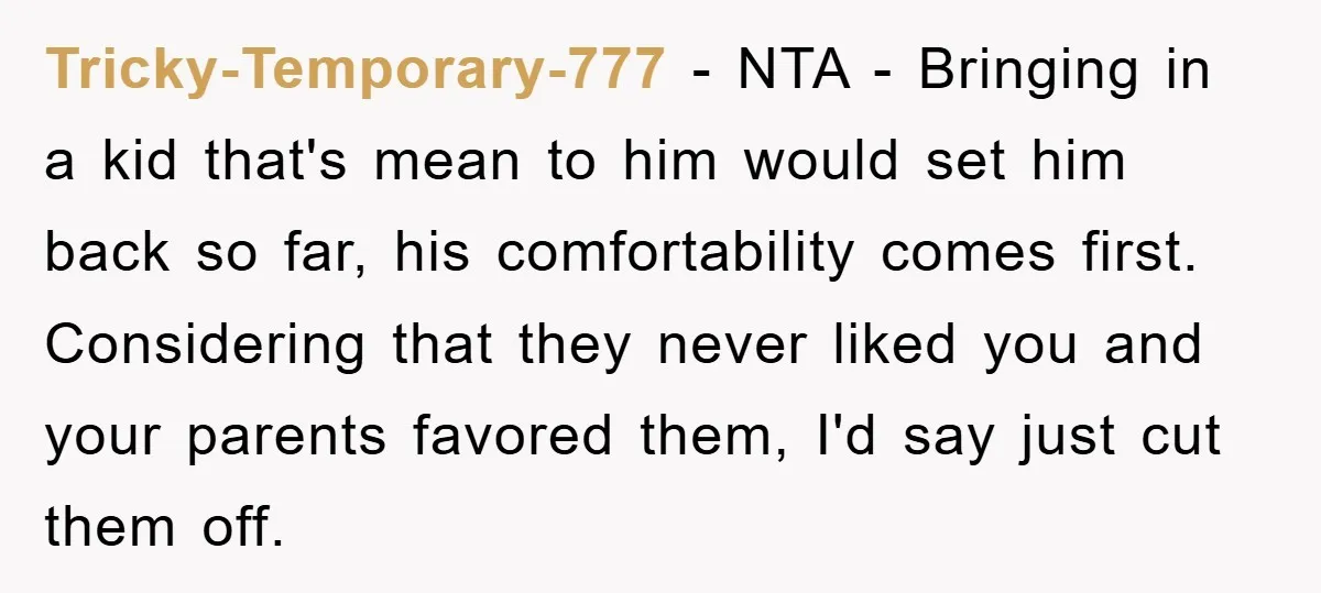 Tricky-Temporary-777 − NTA - Bringing in a kid that's mean to him would set him back so far, his comfortability comes first. Considering that they never liked you and your...