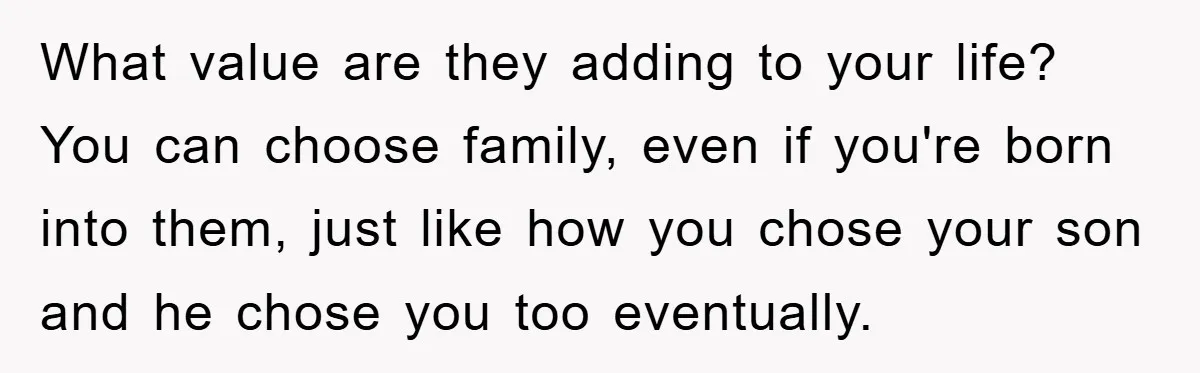 What value are they adding to your life? You can choose family, even if you're born into them, just like how you chose your son and he chose you too...