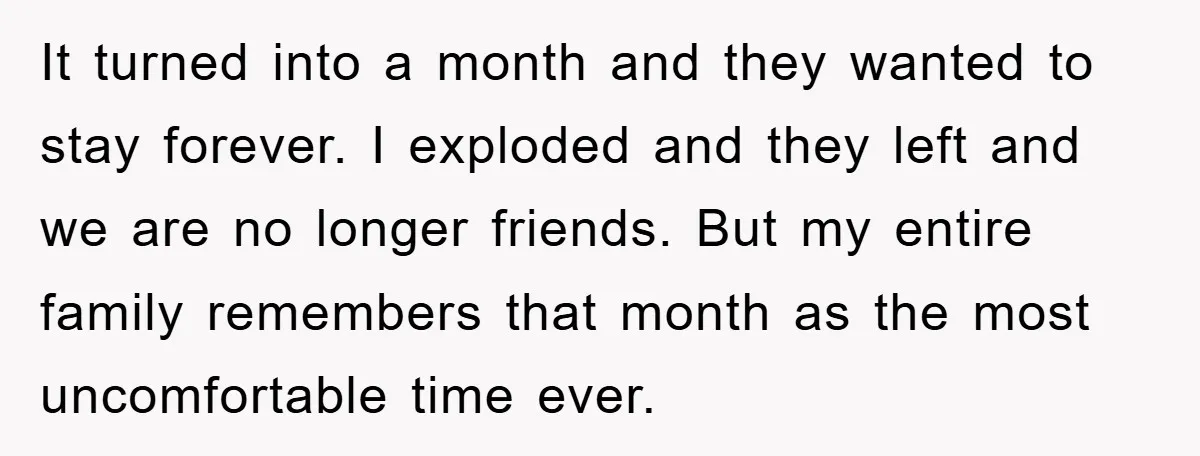 It turned into a month and they wanted to stay forever. I exploded and they left and we are no longer friends. But my entire family remembers that month as...