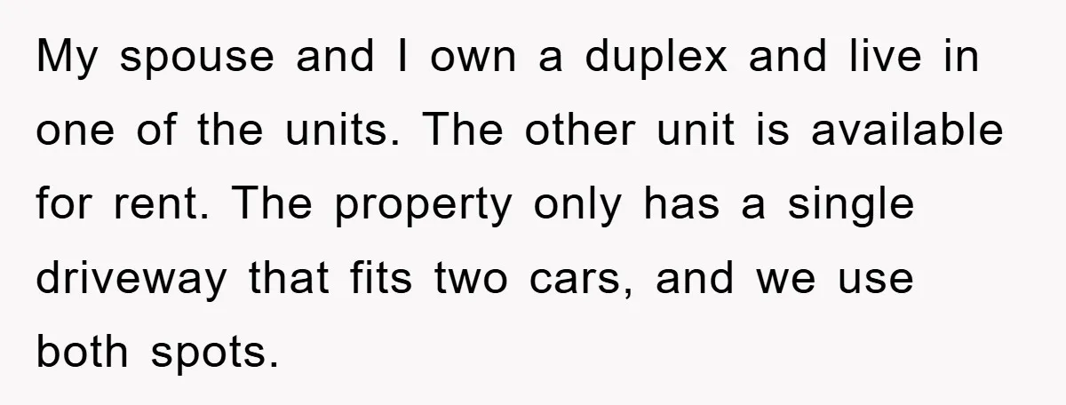 My spouse and I own a duplex and live in one of the units. The other unit is available for rent. The property only has a single driveway that fits...