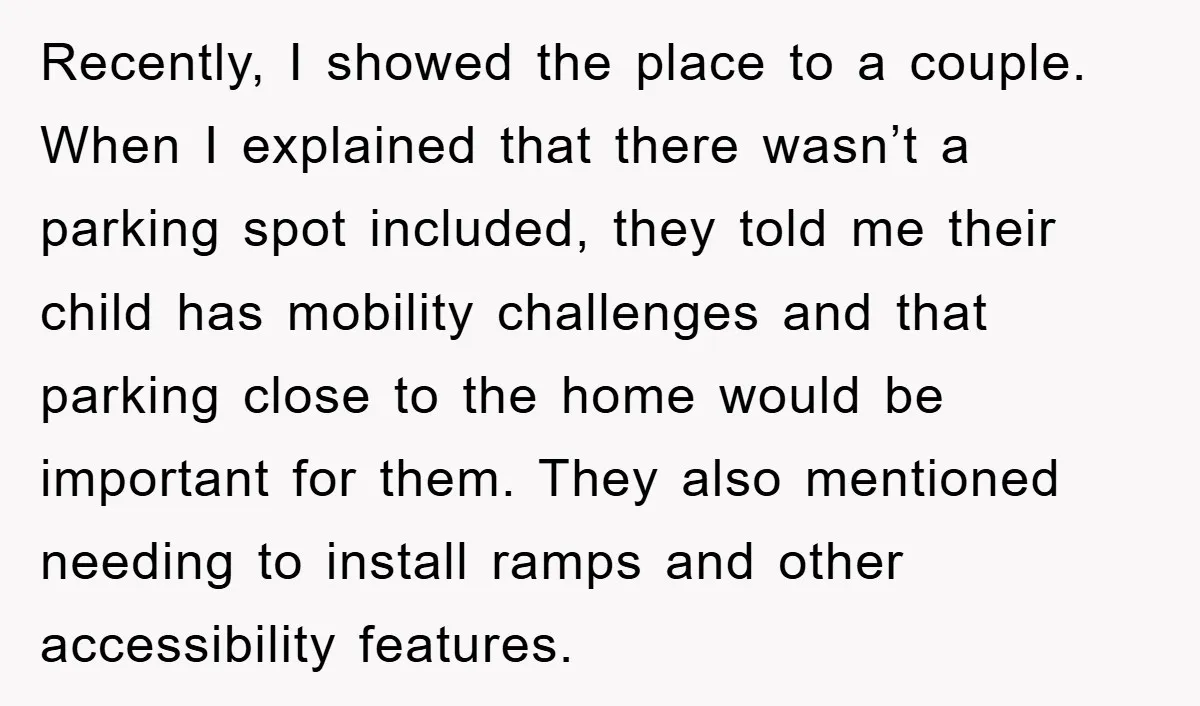 Recently, I showed the place to a couple. When I explained that there wasn’t a parking spot included, they told me their child has mobility challenges and that parking close...