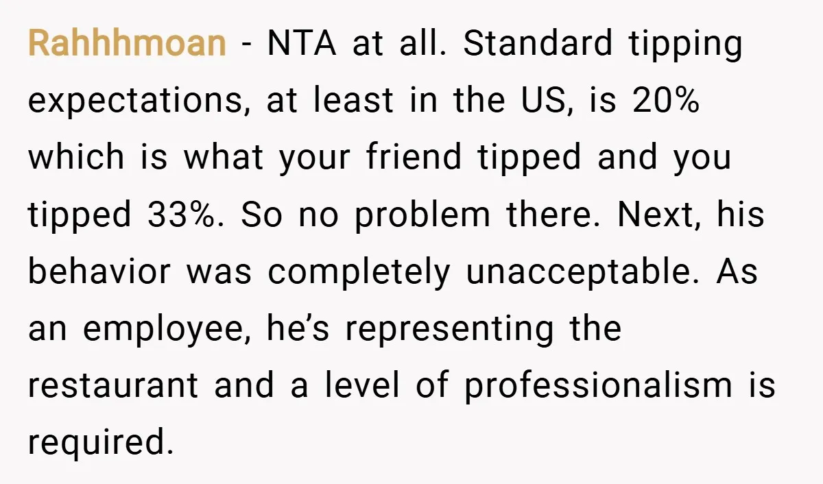 Rahhhmoan − NTA at all. Standard tipping expectations, at least in the US, is 20% which is what your friend tipped and you tipped 33%. So no problem there. Next,...