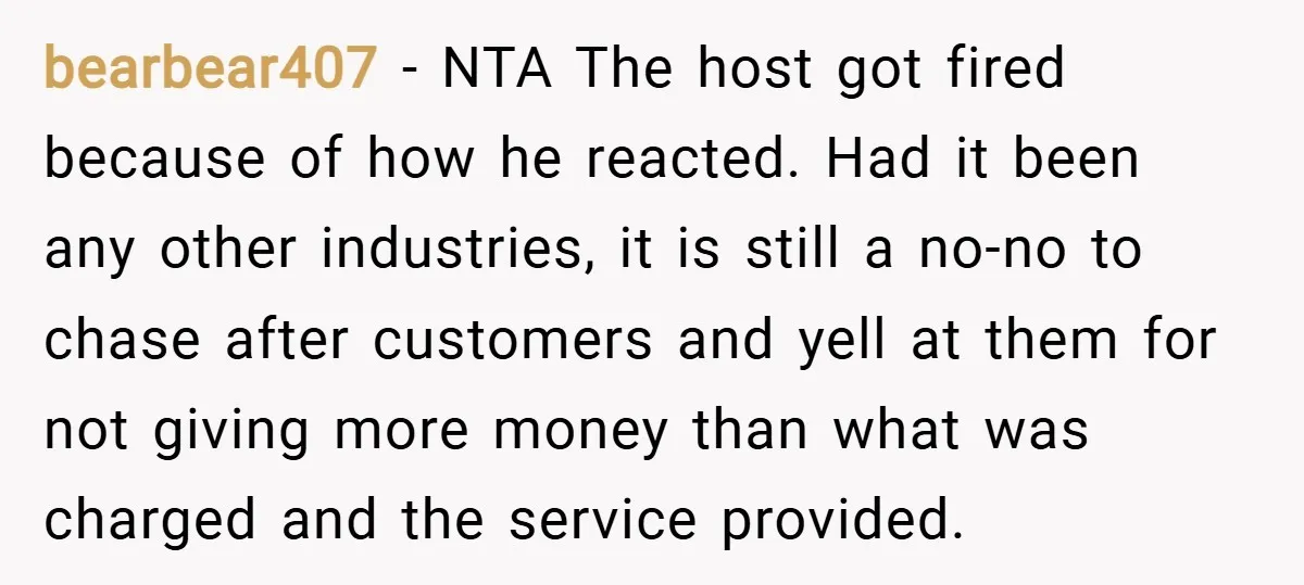 bearbear407 − NTA The host got fired because of how he reacted. Had it been any other industries, it is still a no-no to chase after customers and yell at...