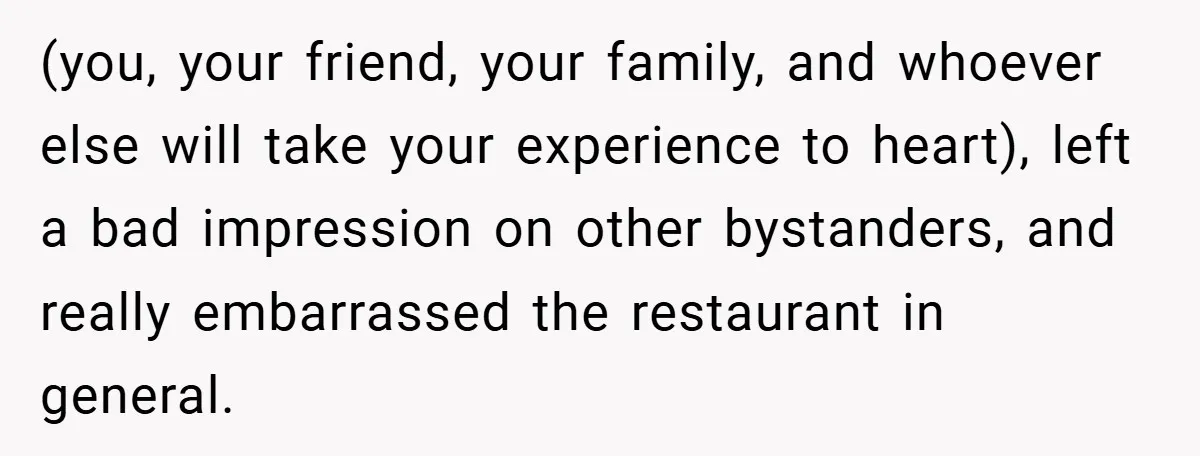 (you, your friend, your family, and whoever else will take your experience to heart), left a bad impression on other bystanders, and really embarrassed the restaurant in general.