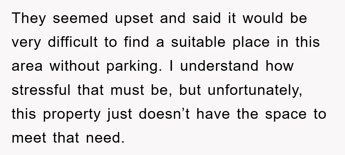 They seemed upset and said it would be very difficult to find a suitable place in this area without parking. I understand how stressful that must be, but unfortunately, this...