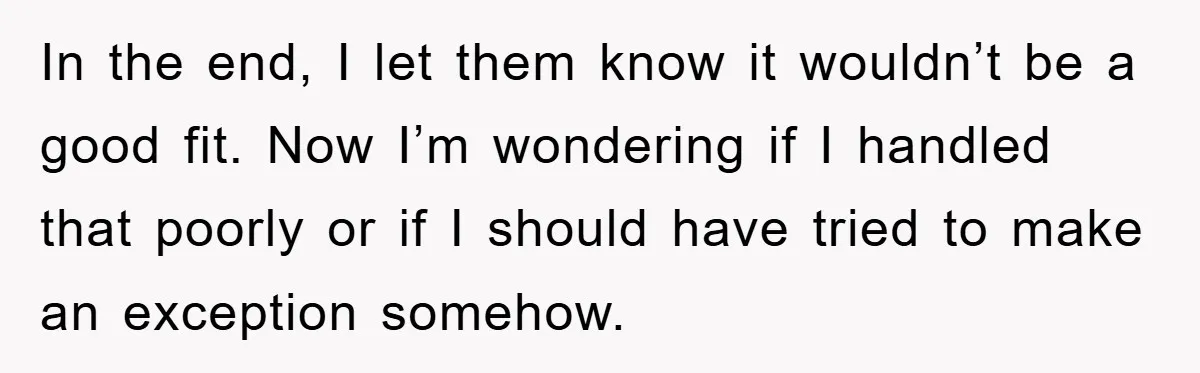 In the end, I let them know it wouldn’t be a good fit. Now I’m wondering if I handled that poorly or if I should have tried to make an...