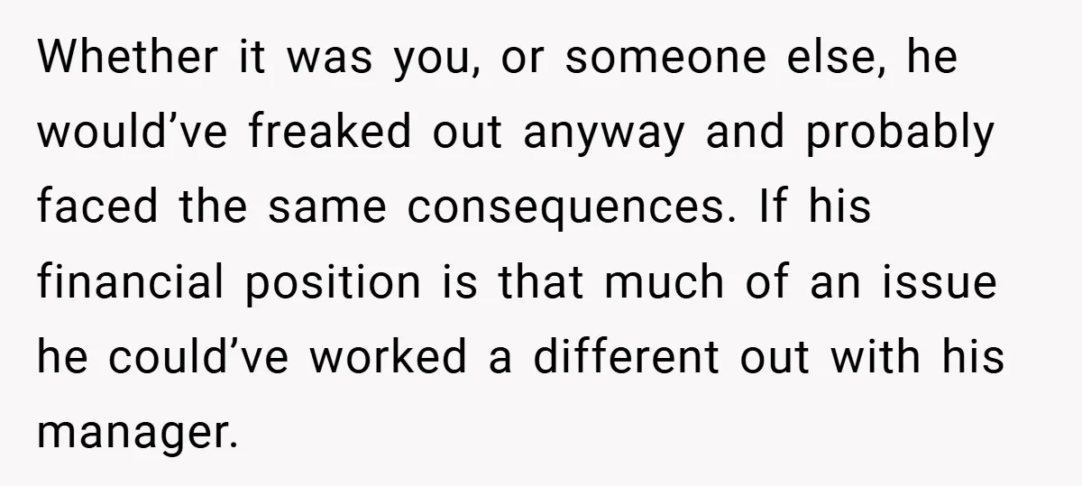 Whether it was you, or someone else, he would’ve freaked out anyway and probably faced the same consequences. If his financial position is that much of an issue he could’ve...