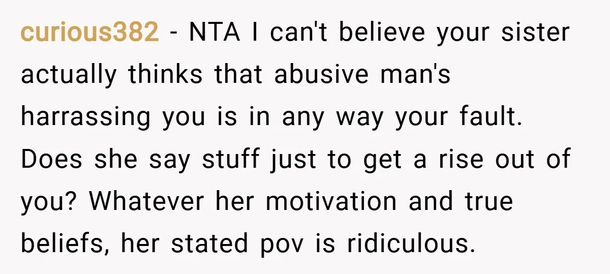 curious382 − NTA I can't believe your sister actually thinks that abusive man's harrassing you is in any way your fault. Does she say stuff just to get a rise...