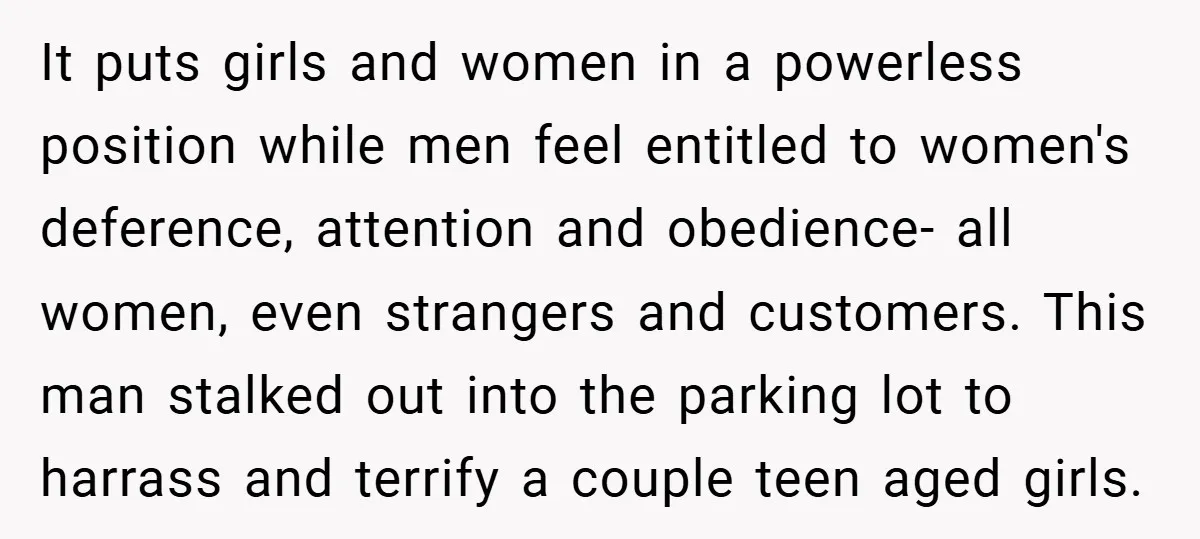 It puts girls and women in a powerless position while men feel entitled to women's deference, attention and obedience- all women, even strangers and customers. This man stalked out into...