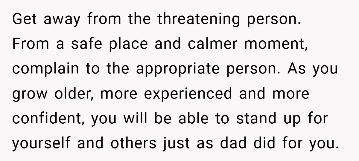 Get away from the threatening person. From a safe place and calmer moment, complain to the appropriate person. As you grow older, more experienced and more confident, you will be...