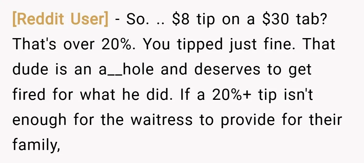 [Reddit User] − So. .. $8 tip on a $30 tab? That's over 20%. You tipped just fine. That dude is an a__hole and deserves to get fired for what...