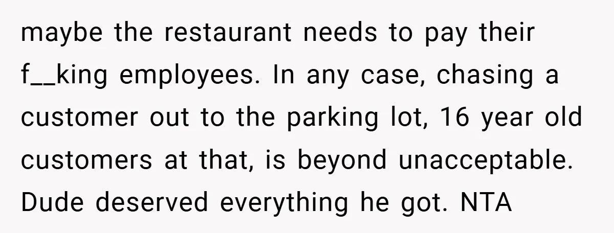 maybe the restaurant needs to pay their f__king employees. In any case, chasing a customer out to the parking lot, 16 year old customers at that, is beyond unacceptable. Dude...