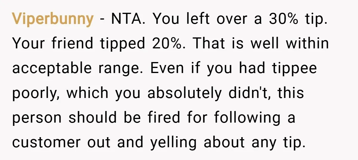 Viperbunny − NTA. You left over a 30% tip. Your friend tipped 20%. That is well within acceptable range. Even if you had tippee poorly, which you absolutely didn't, this...