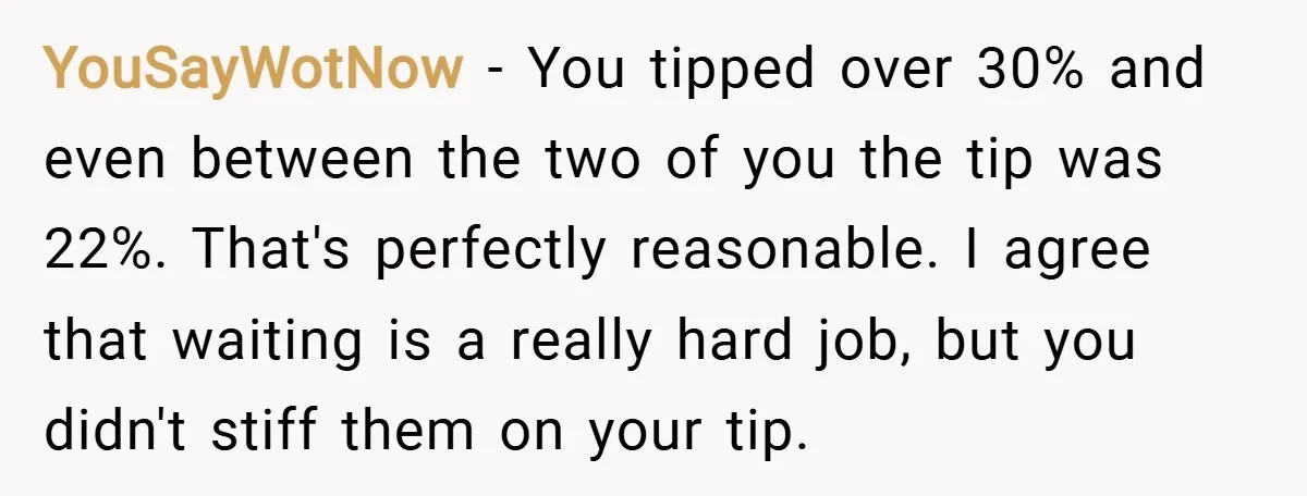 YouSayWotNow − You tipped over 30% and even between the two of you the tip was 22%. That's perfectly reasonable. I agree that waiting is a really hard job, but...