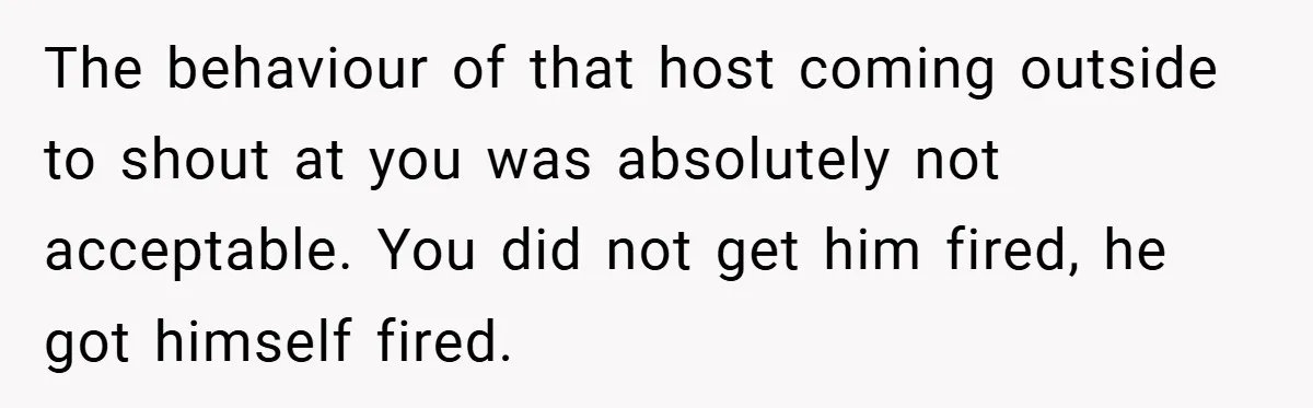 The behaviour of that host coming outside to shout at you was absolutely not acceptable. You did not get him fired, he got himself fired.