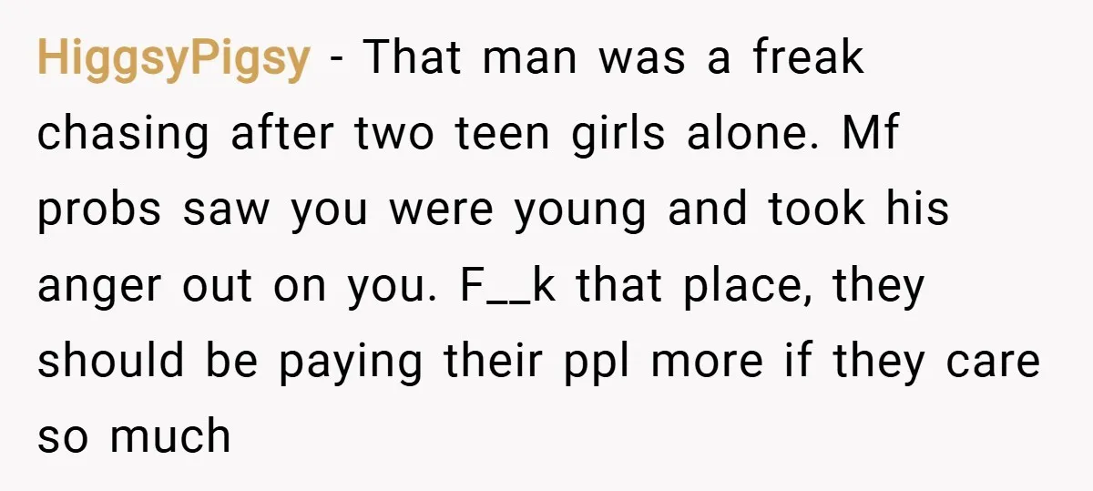 HiggsyPigsy − That man was a freak chasing after two teen girls alone. Mf probs saw you were young and took his anger out on you. F__k that place, they...