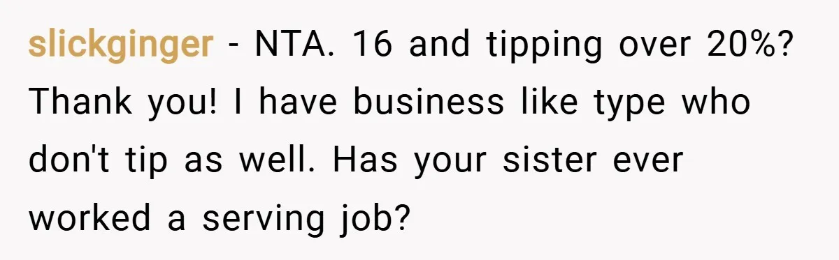 slickginger − NTA. 16 and tipping over 20%? Thank you! I have business like type who don't tip as well. Has your sister ever worked a serving job?