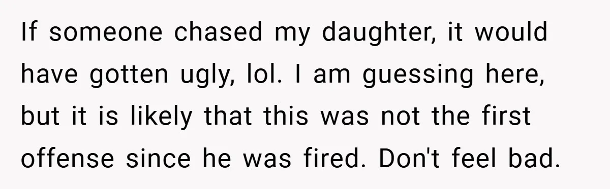 If someone chased my daughter, it would have gotten ugly, lol. I am guessing here, but it is likely that this was not the first offense since he was fired....